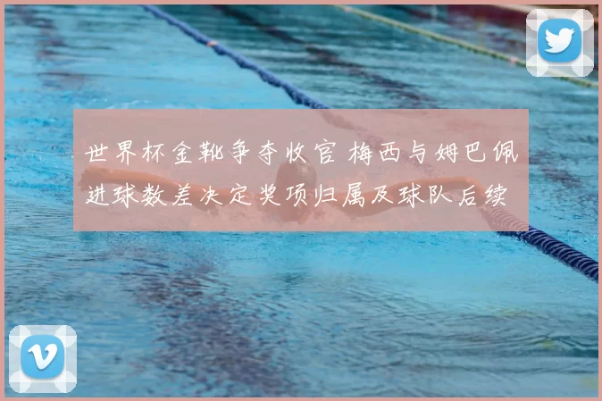 世界杯金靴争夺收官 梅西与姆巴佩进球数差决定奖项归属及球队后续调整