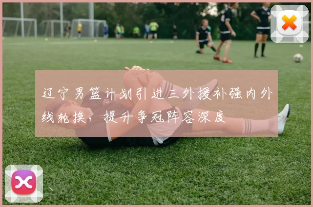 辽宁男篮计划引进三外援补强内外线轮换，提升争冠阵容深度