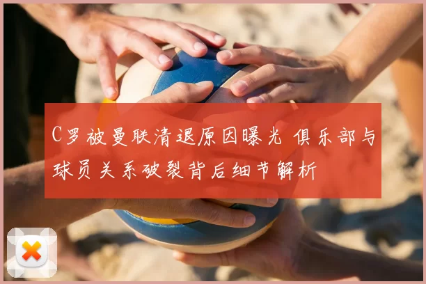 C罗被曼联清退原因曝光 俱乐部与球员关系破裂背后细节解析