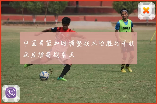 中国男篮加时调整战术险胜对手收获后续备战看点