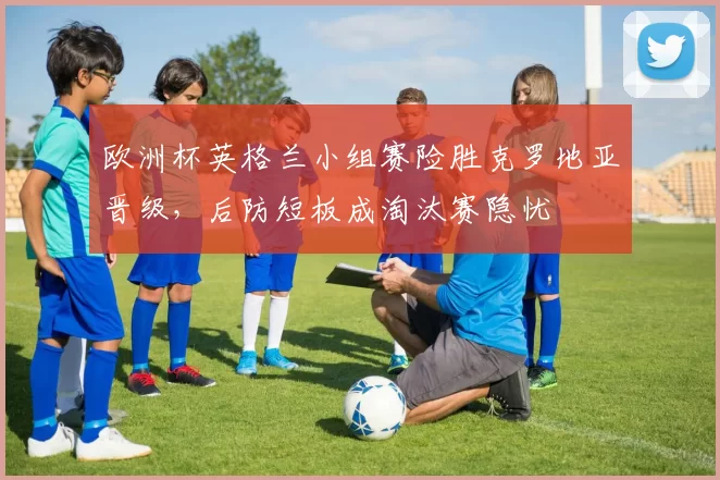 欧洲杯英格兰小组赛险胜克罗地亚晋级，后防短板成淘汰赛隐忧