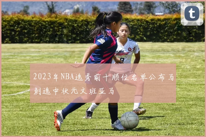 2023年NBA选秀前十顺位名单公布马刺选中状元文班亚马