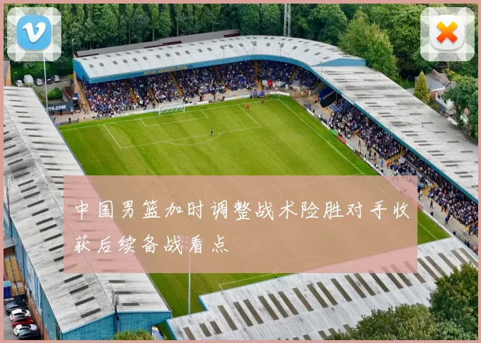 中国男篮加时调整战术险胜对手收获后续备战看点