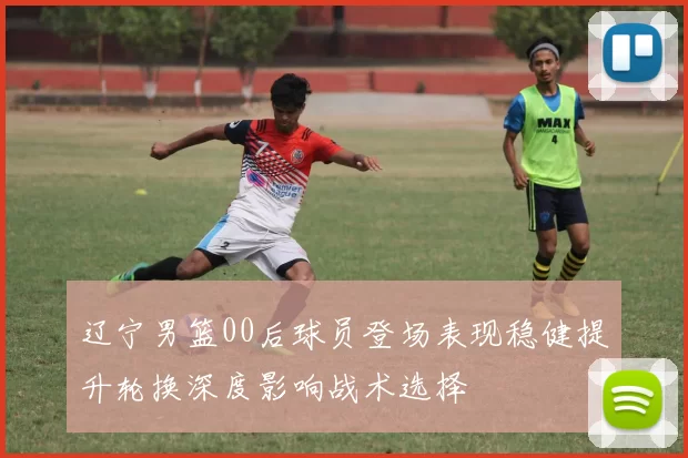 辽宁男篮00后球员登场表现稳健提升轮换深度影响战术选择