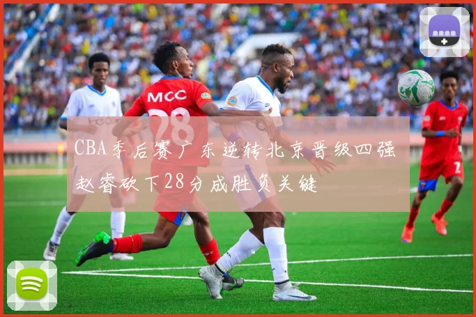 CBA季后赛广东逆转北京晋级四强 赵睿砍下28分成胜负关键