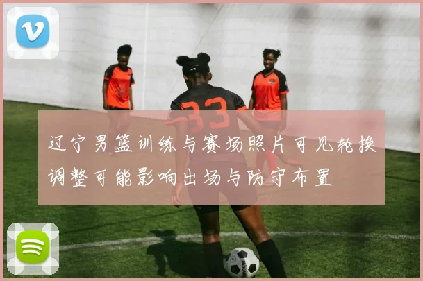 辽宁男篮训练与赛场照片可见轮换调整可能影响出场与防守布置