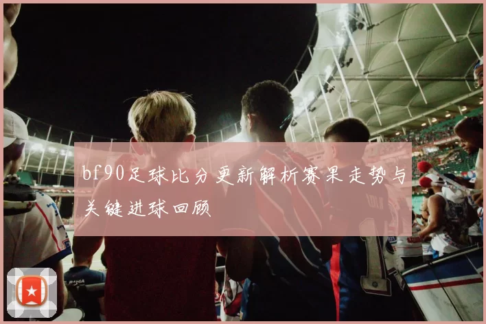 bf90足球比分更新解析赛果走势与关键进球回顾