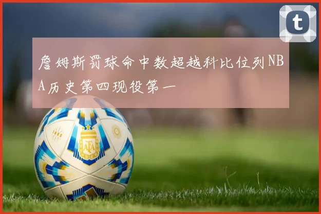 詹姆斯罚球命中数超越科比位列NBA历史第四现役第一