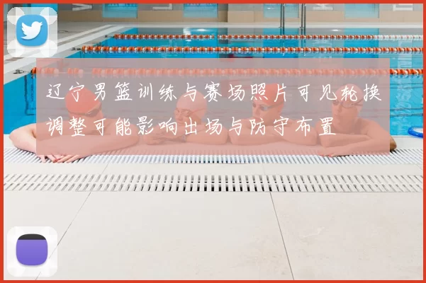 辽宁男篮训练与赛场照片可见轮换调整可能影响出场与防守布置