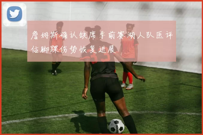 詹姆斯确认缺席季前赛湖人队医评估脚踝伤势恢复进展