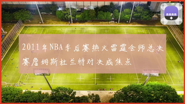 2011年NBA季后赛热火雷霆会师总决赛詹姆斯杜兰特对决成焦点