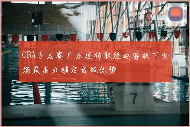 CBA季后赛广东逆转取胜赵睿砍下全场最高分锁定晋级优势