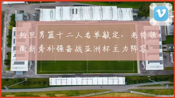 约旦男篮十二人名单敲定，老将领衔新秀补强备战亚洲杯主力阵容