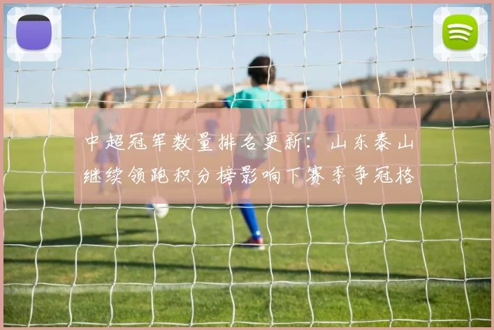 中超冠军数量排名更新：山东泰山继续领跑积分榜影响下赛季争冠格局