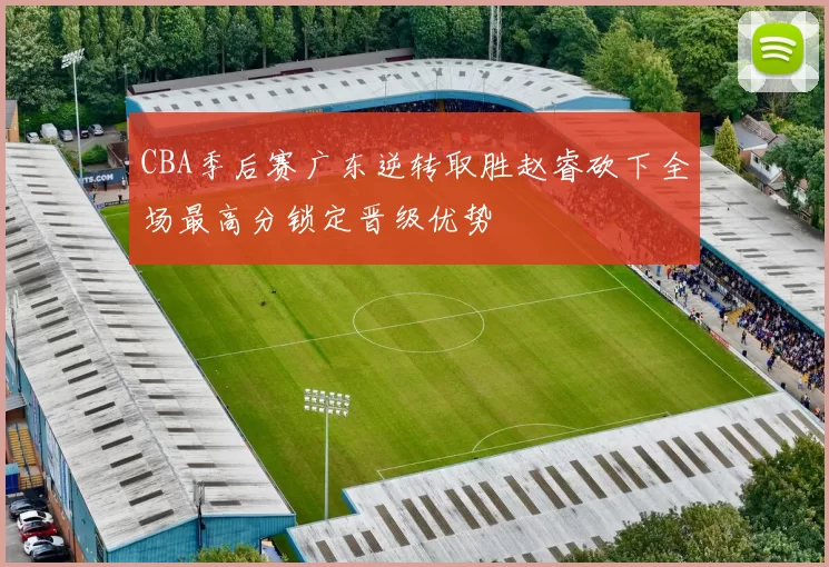 CBA季后赛广东逆转取胜赵睿砍下全场最高分锁定晋级优势