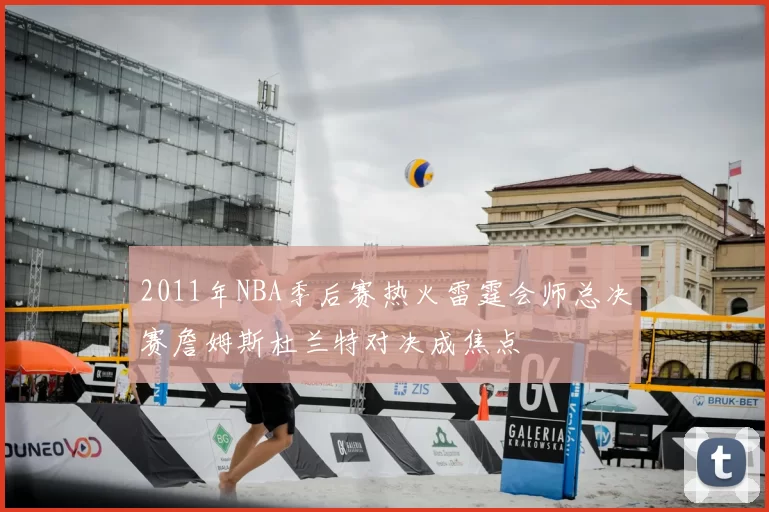 2011年NBA季后赛热火雷霆会师总决赛詹姆斯杜兰特对决成焦点
