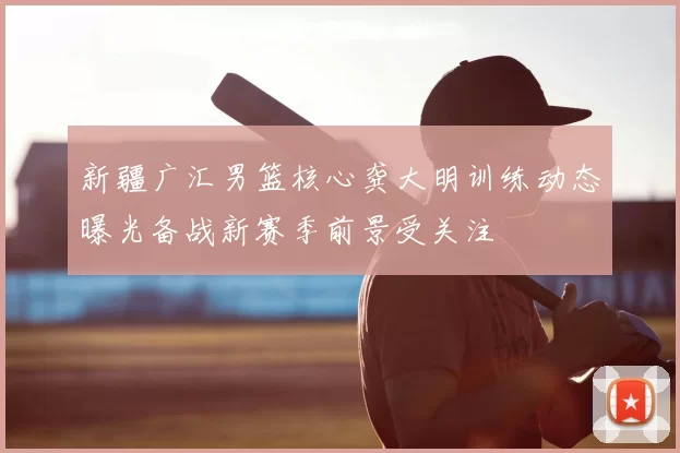 新疆广汇男篮核心龚大明训练动态曝光备战新赛季前景受关注