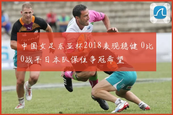 中国女足东亚杯2018表现稳健 0比0战平日本队保住争冠希望