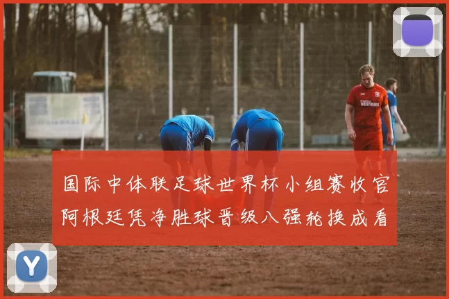 国际中体联足球世界杯小组赛收官阿根廷凭净胜球晋级八强轮换成看点