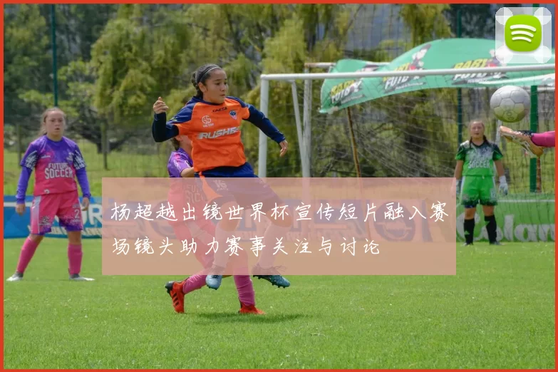 杨超越出镜世界杯宣传短片融入赛场镜头助力赛事关注与讨论