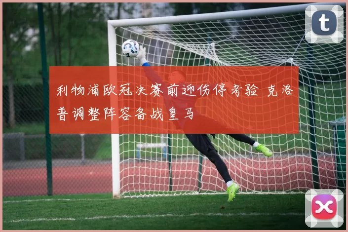 利物浦欧冠决赛前迎伤停考验 克洛普调整阵容备战皇马