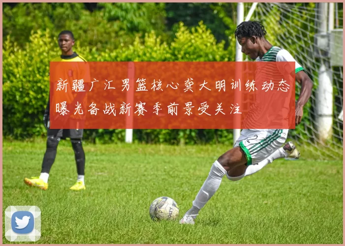 新疆广汇男篮核心龚大明训练动态曝光备战新赛季前景受关注