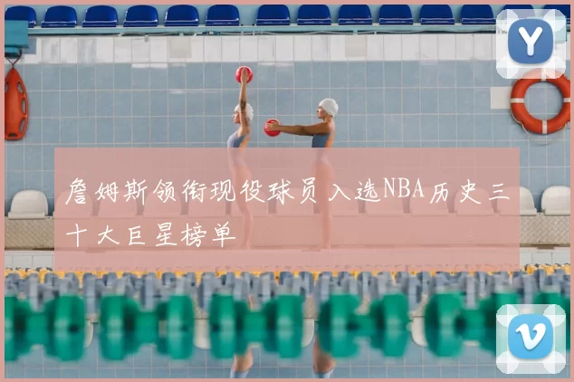 詹姆斯领衔现役球员入选NBA历史三十大巨星榜单