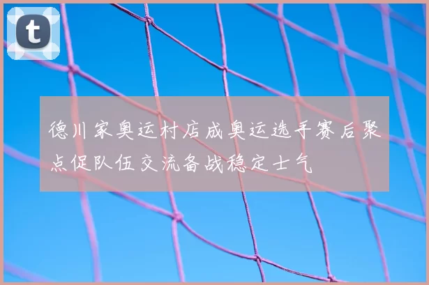 德川家奥运村店成奥运选手赛后聚点促队伍交流备战稳定士气
