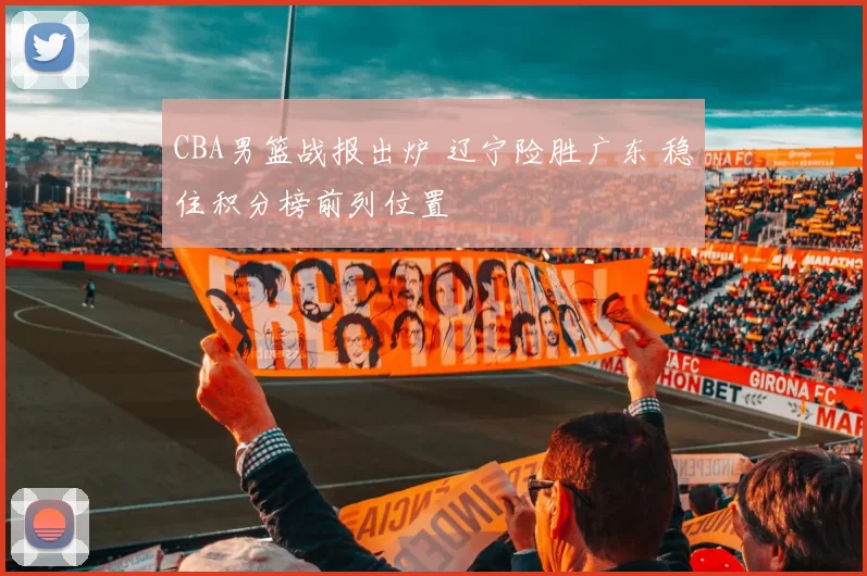 CBA男篮战报出炉 辽宁险胜广东 稳住积分榜前列位置