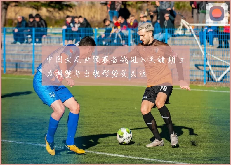 中国女足世预赛备战进入关键期 主力调整与出线形势受关注