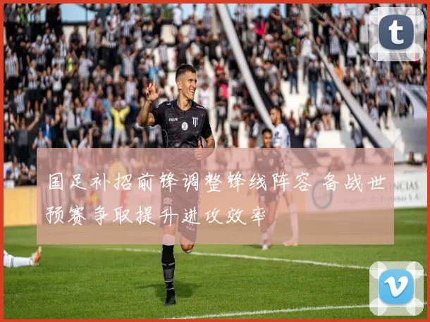 国足补招前锋调整锋线阵容 备战世预赛争取提升进攻效率