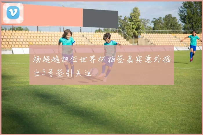 杨超越担任世界杯抽签嘉宾意外摇出5号签引关注