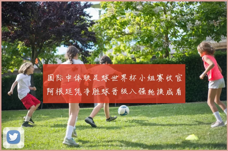 国际中体联足球世界杯小组赛收官阿根廷凭净胜球晋级八强轮换成看点