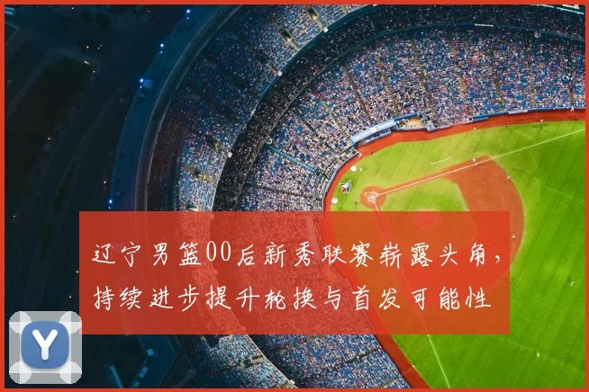 辽宁男篮00后新秀联赛崭露头角，持续进步提升轮换与首发可能性
