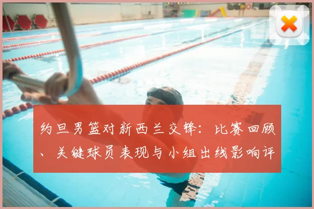 约旦男篮对新西兰交锋：比赛回顾、关键球员表现与小组出线影响评估