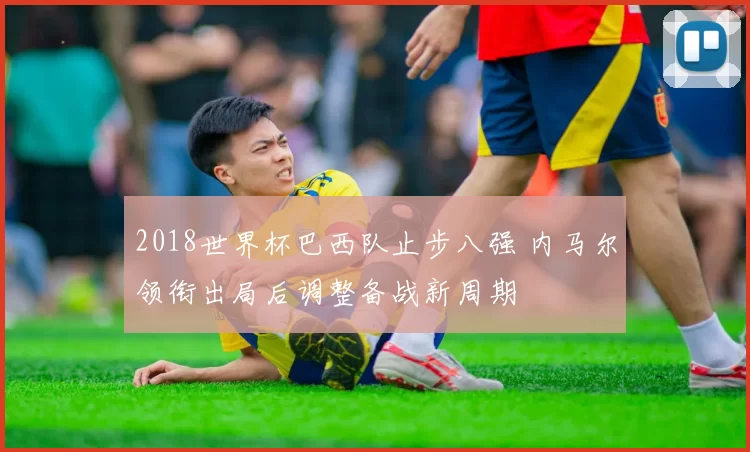 2018世界杯巴西队止步八强 内马尔领衔出局后调整备战新周期